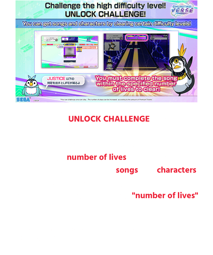A new event, UNLOCK CHALLENGE, is now 
                  available!
                  You must complete the song within 
                  the specified number of lives to clear the event!
                  Furthermore! You can get songs and characters 
                  by clearing certain difficulty levels!
                  After a certain period of time, "number of lives"
                  condition will ease off!
                  *You can challenge once per play. The number of plays can be increased 
                  according to the amount of Premium Tickets.
